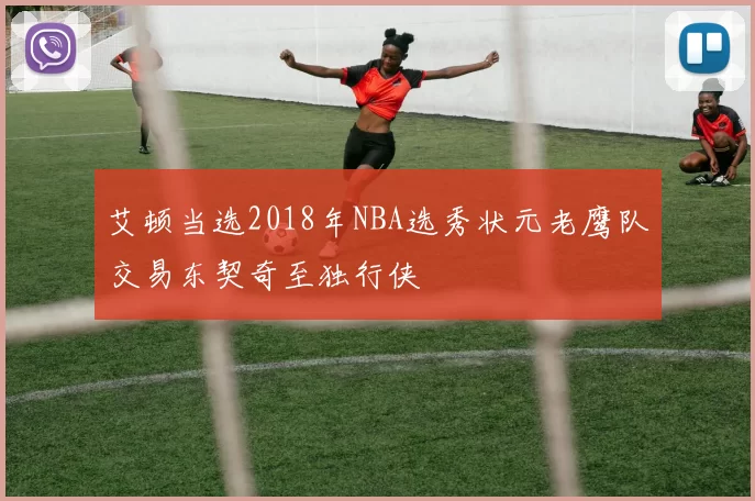艾顿当选2018年NBA选秀状元老鹰队交易东契奇至独行侠